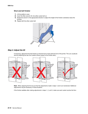 Page 426
A-12Ser vice Manual
5060-4
xx   
Short and tall finisher
1.
Lift the platform cover.
2.Insert the Allen wrench (E) into either caster bolt (J).
3.Rotate the wrench in the appropriate direction to adjust the height of the finisher (clockwise raises the 
finisher).
4.Repeat with the other caster bolt.
Step 4: Adjust the tilt
If necessary, adjust the tilt of the finisher so that the front is flush with the front of the printer. This can usually be 
done by adjusting the two front casters (those closest to...