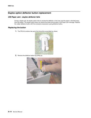 Page 428
A-14Ser vice Manual
5060-4
xx   
Duplex option deflector button replacement
230 Paper Jam - duplex deflector fails
During a duplex job, the duplex option fails to actuate the deflector in the fuser and the paper is diverted away 
from the duplex. The duplex option does not receive the sheet and prompts a 230 Paper Jam message. Replace 
the rubber deflector button with the enclosed compression spring deflector button.
Replacing the button
1.The FRU kit contains two parts that should be assembled as...