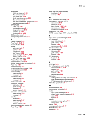 Page 445
IndexI-3
  5060-4xx
error codes 1565 service error 
2-40
1xx service errors 2-8
2xx paper jams 2-15
3x-8x attendance errors 2-31
9xx service errors 2-6
sub error code tables, 9xx and 2xx 2-18
user attendance errors 2-27
ERROR LOGClear Log 
3-36
configuration menu 3-11
diagnostics mode 3-35
Display Log 3-35
Print Log 3-11, 3-35
ESD-sensitive parts 4-1
exiting configuration menu 3-12
F
Factory Defaults 3-10
Feed Test 3-25, 3-26
Feed to All Bins 3-26
finisher
alignment tip 
A-7
cables 7-68
connections...