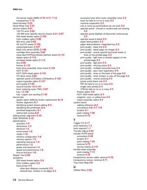 Page 448
I-6Service Manual
5060-4
xx   
S2/narrow media (NMS) 
4-70, 4-71, 7-15
transparency 7-15
Serial Number 3-33
Serial Wrap Test 3-23
service checks 2-41
100 ITU error 2-63
100-990 error-specific service checks 2-41–2-97
500-sheet drawer option 2-102
5-bin mailbox option 2-98
900 error code 2-83
AC and DC power 2-105
autocompensator 2-107
black only retract (BOR) 2-109
cartridge drive assembly 2-64
close door/HVPS/printhead interlock switch 2-110
duplex option 2-112
envelope feeder option 2-114
fans 2-85...