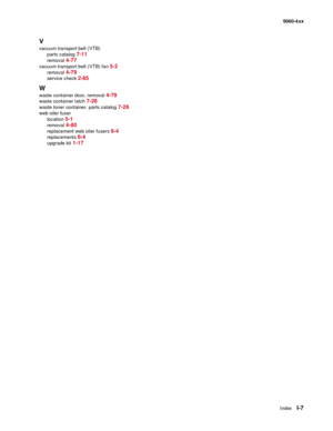 Page 449
IndexI-7
  5060-4xx
V
vacuum transport belt (VTB)
parts catalog 
7-11
removal 4-77
vacuum transport belt (VTB) fan 5-2
removal 4-79
service check 2-85
W
waste container door, removal 4-79
waste container latch 7-26
waste toner container, parts catalog 7-26
web oiler fuserlocation 
5-1
removal 4-80
replacement web oiler fusers 6-4
replacements 6-4
upgrade kit 1-17 