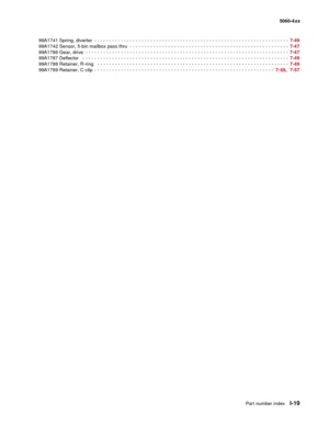 Page 461
Part number indexI-19
  5060-4xx
99A1741 Spring, diverter
 - - - - - - - - - - - - - - - - - - - - - - - - - - - - - - - - - - - - - - - - - - - - - - - - - - - - - - - - - - - - - - - -  - -  7-49
99A1742 Sensor, 5-bin mailbox pass thru
 - - - - - - - - - - - - - - - - - - - - - - - - - - - - - - - - - - - - - - - - - - - - - - - - - - - - - -   7-47
99A1786 Gear, drive
 - - - - - - - - - - - - - - - - - - - - - - - - - - - - - - - - - - - - - - - - - - - - - - - - - - - - - - - - - - - - - - - -  - -...
