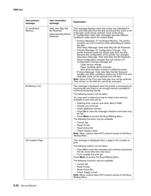 Page 70
2-34Service Manual
5060-4
xx   
37 Insufficient 
Memory Held Jobs May Not 
Be Restored
Help Jobs May Not be 
RestoredThis message displays when the printer has attempted to 
Print and Hold jobs from the disk and found that some or all 
of the jobs could not be restored. Each of the three 
57 Configuration Held Jobs messages describe different 
conditions under which the restore failed.
 Primary Message: 37 Insufficient Memory. The printer  firmware ran out of memory while attempting to restore 
the...