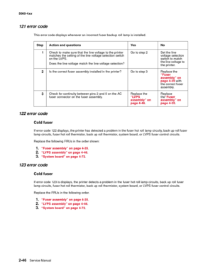 Page 82
2-46Service Manual
5060-4
xx   
121 error code
This error code displays whenever an incorrect fuser backup roll lamp is installed.
122 error code
Cold fuser
If error code 122 displays, the printer has detected a problem in the fuser hot roll lamp circuity, back up roll fuser 
lamp circuits, fuser hot roll thermistor, back up roll thermistor, system board, or LVPS fuser control circuits.
Replace the following FRUs in the order shown:
1.“Fuser assembly” on page 4-35.
2.“LVPS assembly” on page 4-46....