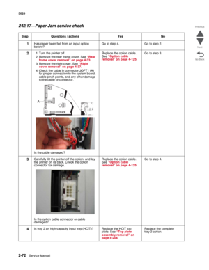 Page 1082-72Service Manual 5026  
Go Back Previous
Next
242.17—Paper Jam service check
Step Questions / actions Yes No
1Has paper been fed from an input option 
before?Go to step 4. Go to step 2.
21. Turn the printer off
2. Remove the rear frame cover. See “Rear 
frame cover removal” on page 4-33.
3. Remove the right cover. See “Right 
cover removal” on page 4-37.
4. Check the cable in connector JOPT1 (A) 
for proper connection to the system board, 
cable pinch points, and any other damage 
to the cable or...