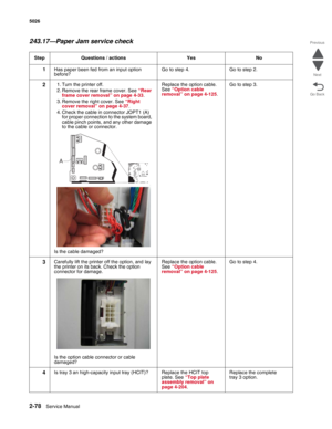 Page 1142-78Service Manual 5026  
Go Back Previous
Next
243.17—Paper Jam service check
Step Questions / actions Yes No
1Has paper been fed from an input option 
before?Go to step 4. Go to step 2.
21. Turn the printer off.
2. Remove the rear frame cover. See “Rear 
frame cover removal” on page 4-33.
3. Remove the right cover. See “Right 
cover removal” on page 4-37.
4. Check the cable in connector JOPT1 (A) 
for proper connection to the system board, 
cable pinch points, and any other damage 
to the cable or...