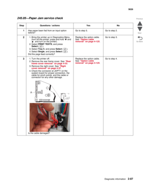 Page 123Diagnostic information2-87
  5026
Go Back Previous
Next
245.05—Paper Jam service check
Step Questions / actions Yes No
1Has paper been fed from an input option 
before?Go to step 5. Go to step 2.
21. Bring the printer up in Diagnostics Menu 
(turn off the printer, press and hold   and 
. and turn on the printer).
2. Select PRINT TESTS, and press 
Select().
3. Select Tray 5, and press Select().
4. Select Single, and press Select().
Did the page feed correctly?Replace the option cable. 
See “Option cable...