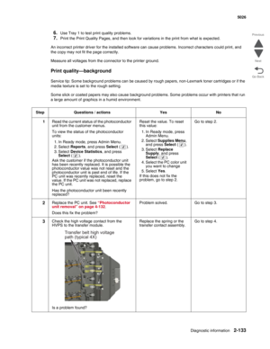 Page 169Diagnostic information2-133
  5026
Go Back Previous
Next
6.Use Tray 1 to test print quality problems.
7.Print the Print Quality Pages, and then look for variations in the print from what is expected.
An incorrect printer driver for the installed software can cause problems. Incorrect characters could print, and 
the copy may not fit the page correctly.
Measure all voltages from the connector to the printer ground. 
Print quality—background
Service tip: Some background problems can be caused by rough...