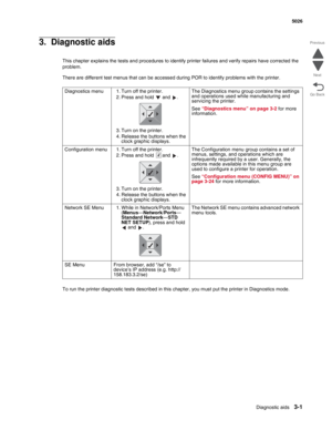 Page 177Diagnostic aids3-1
  5026
Go Back Previous
Next
3.  Diagnostic aids
This chapter explains the tests and procedures to identify printer failures and verify repairs have corrected the 
problem.
There are different test menus that can be accessed during POR to identify problems with the printer.
To run the printer diagnostic tests described in this chapter, you must put the printer in Diagnostics mode.Diagnostics menu 1. Turn off the printer.
2. Press and hold   and  .
3. Turn on the printer.
4. Release the...