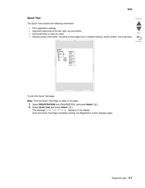 Page 183Diagnostic aids3-7
  5026
Go Back Previous
Next
Quick Test
The Quick Test contains the following information:
•Print registration settings
•Alignment diamonds at the left, right, top and bottom
•Horizontal lines to check for skew
•General printer information, including current page count, installed memory, serial number, and code level.
To print the Quick Test page:
Note:  Print the Quick Test Page on letter or A4 paper.
1.Select REGISTRATION from DIAGNOSTICS, and press Select ().
2.Select Quick Test,...