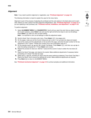 Page 1843-8Service Manual 5026  
Go Back Previous
Next
Alignment
Note:  If you need to perform alignment or registration, see “Printhead alignment” on page 4-8. 
The following information is meant to explain the uses for the menu items.
Alignment is part of the process of adjusting the printhead and the color planes to the black plane and to each 
other. Before you start, perform the black alignment (Registration). See “Printhead alignment” on page 4-8. If 
you are replacing a new printhead, see “Printhead...