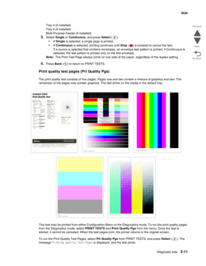 Page 187Diagnostic aids3-11
  5026
Go Back Previous
Next
Tray 4 (if installed)
Tray 5 (if installed)
Multi-Purpose Feeder (if installed)
3.Select Single or Continuous, and press Select (). 
•If Single is selected, a single page is printed.
•If Continuous is selected, printing continues until Stop ( ) is pressed to cancel the test.
If a source is selected that contains envelopes, an envelope test pattern is printed. If Continuous is 
selected, the test pattern is printed only on the first envelope.
Note:  The...