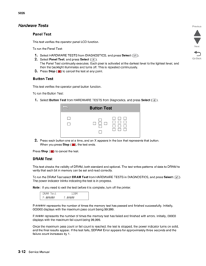 Page 1883-12Service Manual 5026  
Go Back Previous
Next
Hardware Tests
Panel Test
This test verifies the operator panel LCD function.
To run the Panel Test:
1.Select HARDWARE TESTS from DIAGNOSTICS, and press Select ().
2.Select Panel Test, and press Select ().
The Panel Test continually executes. Each pixel is activated at the darkest level to the lightest level, and 
then the backlight illuminates and turns off. This is repeated continuously.
3.Press Stop ( ) to cancel the test at any point.
Button Test
This...