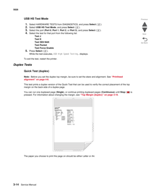 Page 1903-14Service Manual 5026  
Go Back Previous
Next
USB HS Test Mode
1.
Select HARDWARE TESTS from DIAGNOSTICS, and press Select ().
2.Select USB HS Test Mode, and press Select ().
3.Select the port (Port 0, Port 1, Port 2, or Port 3), and press Select ().
4.Select the test for that port from the following list:
Test J
Test K
Test SE0 NAK
Test Packet
Test Force Enable
5.Press Select ().
While the test executes, USB High Speed Testing… displays.
To exit the test, restart the printer.
Duplex Tests
Quick Test...