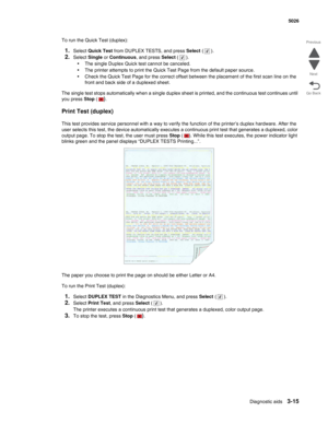 Page 191Diagnostic aids3-15
  5026
Go Back Previous
Next
To run the Quick Test (duplex):
1.Select Quick Test from DUPLEX TESTS, and press Select ().
2.Select Single or Continuous, and press Select (). 
•The single Duplex Quick test cannot be canceled.
•The printer attempts to print the Quick Test Page from the default paper source. 
•Check the Quick Test Page for the correct offset between the placement of the first scan line on the 
front and back side of a duplexed sheet.
The single test stops automatically...