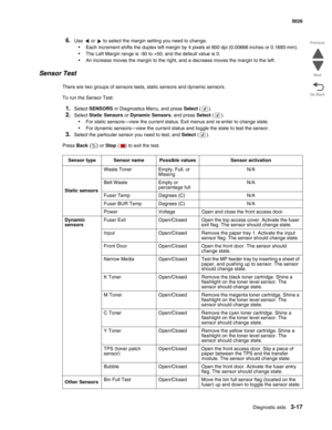 Page 193Diagnostic aids3-17
  5026
Go Back Previous
Next
6.Use   or   to select the margin setting you need to change.
•Each increment shifts the duplex left margin by 4 pixels at 600 dpi (0.00666 inches or 0.1693 mm). 
•The Left Margin range is -50 to +50, and the default value is 0.
•An increase moves the margin to the right, and a decrease moves the margin to the left.
Sensor Test
There are two groups of sensors tests, static sensors and dynamic sensors. 
To run the Sensor Test:
1.Select SENSORS in...