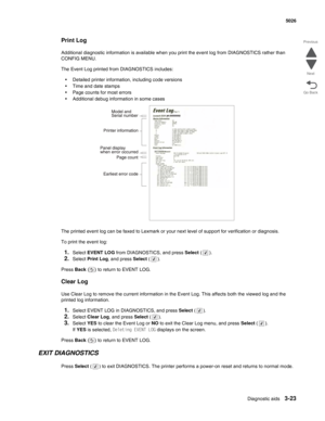 Page 199Diagnostic aids3-23
  5026
Go Back Previous
Next
Print Log
Additional diagnostic information is available when you print the event log from DIAGNOSTICS rather than 
CONFIG MENU. 
The Event Log printed from DIAGNOSTICS includes:
•Detailed printer information, including code versions
•Time and date stamps
•Page counts for most errors
•Additional debug information in some cases
The printed event log can be faxed to Lexmark or your next level of support for verification or diagnosis.
To print the event log:...