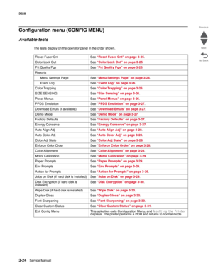 Page 2003-24Service Manual 5026  
Go Back Previous
Next
Configuration menu (CONFIG MENU)
Available tests
The tests display on the operator panel in the order shown. 
Reset Fuser Cnt See “Reset Fuser Cnt” on page 3-25. 
Color Lock Out  See “Color Lock Out” on page 3-25.
Prt Quality Pgs See “Prt Quality Pgs” on page 3-25. 
Reports
Menu Settings Page See “Menu Settings Page” on page 3-26.
Event Log See “Event Log” on page 3-26.
Color Trapping See “Color Trapping” on page 3-26. 
SIZE SENSING See “Size Sensing” on...
