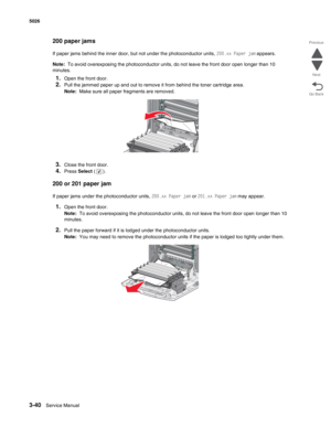 Page 2163-40Service Manual 5026  
Go Back Previous
Next
200 paper jams
If paper jams behind the inner door, but not under the photoconductor units, 200.xx Paper jam appears.
Note:  To avoid overexposing the photoconductor units, do not leave the front door open longer than 10 
minutes.
1.Open the front door.
2.Pull the jammed paper up and out to remove it from behind the toner cartridge area.
Note:  Make sure all paper fragments are removed.
3.Close the front door.
4.Press Select ().
200 or 201 paper jam
If...