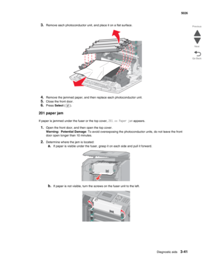 Page 217Diagnostic aids3-41
  5026
Go Back Previous
Next
3.Remove each photoconductor unit, and place it on a flat surface.
4.Remove the jammed paper, and then replace each photoconductor unit.
5.Close the front door.
6.Press Select ().
201 paper jam
If paper is jammed under the fuser or the top cover, 201.xx Paper jam appears.
1.Open the front door, and then open the top cover.
Warning:  Potential Damage: To avoid overexposing the photoconductor units, do not leave the front 
door open longer than 10 minutes....