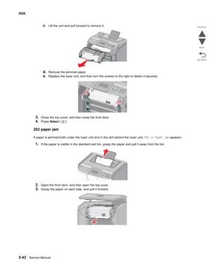 Page 2183-42Service Manual 5026  
Go Back Previous
Next
c.Lift the unit and pull forward to remove it.
d.Remove the jammed paper.
e.Replace the fuser unit, and then turn the screws to the right to fasten it securely. 
3.Close the top cover, and then close the front door.
4.Press Select ().
202 paper jam
If paper is jammed both under the fuser unit and in the slot behind the fuser unit, 202.xx Paper jam appears.
1.If the paper is visible in the standard exit bin, grasp the paper and pull it away from the bin....