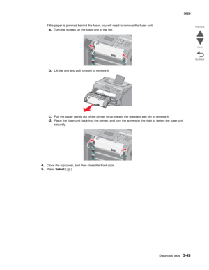 Page 219Diagnostic aids3-43
  5026
Go Back Previous
Next
If the paper is jammed behind the fuser, you will need to remove the fuser unit.
a.Turn the screws on the fuser unit to the left.
b.Lift the unit and pull forward to remove it.
c.Pull the paper gently out of the printer or up toward the standard exit bin to remove it.
d.Place the fuser unit back into the printer, and turn the screws to the right to fasten the fuser unit 
securely.
4.Close the top cover, and then close the front door.
5.Press Select (). 