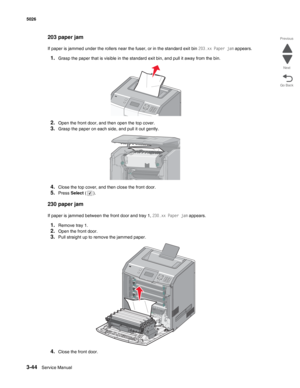 Page 2203-44Service Manual 5026  
Go Back Previous
Next
203 paper jam
If paper is jammed under the rollers near the fuser, or in the standard exit bin 203.xx Paper jam appears.
1.Grasp the paper that is visible in the standard exit bin, and pull it away from the bin.
2.Open the front door, and then open the top cover.
3.Grasp the paper on each side, and pull it out gently.
4.Close the top cover, and then close the front door.
5.Press Select ().
230 paper jam 
If paper is jammed between the front door and tray 1,...