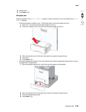 Page 221Diagnostic aids3-45
  5026
Go Back Previous
Next
5.Reinsert tray 1.
6.Press Select ().
240 paper jam
If paper is jammed in Tray 1, 241.xx Paper jam appears. If paper is jammed in any of the optional trays, 24x.xx 
Paper jam appears. 
•If the jammed paper is located in tray 1, follow these steps to remove the paper from tray 1.
1.Open tray 1, and pull the jammed pages straight up and out.
2.If the jam is located in front of the tray, pull the jammed pages up and out.
3.After removing the tray, the front...