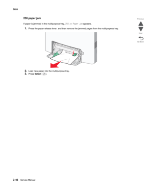 Page 2223-46Service Manual 5026  
Go Back Previous
Next
250 paper jam
If paper is jammed in the multipurpose tray, 250.xx Paper jam appears.
1.Press the paper release lever, and then remove the jammed pages from the multipurpose tray.
2.Load new paper into the multipurpose tray.
3.Press Select (). 