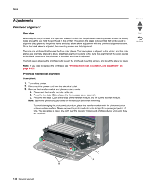 Page 2304-8Service Manual 5026  
Go Back Previous
Next
Adjustments
Printhead alignment
Overview
When aligning the printhead, it is important to keep in mind that the printhead mounting screws should be initially 
loose enough to just hold the printhead in the printer. This allows the pages to be printed that will be used to 
align the black plane to the printer frame and also allows skew adjustment with the printhead alignment screw. 
Once the black skew is adjusted, the mounting screws are fully tightened....