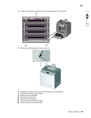 Page 231Repair information4-9
  5026
Go Back Previous
Next
4.Loosen the printhead mounting screws in the following order: D1, D2, and D3.
5.Remove the printhead alignment screw cover (E).
6.Reinstall the transfer module with the photoconductor units still attached.
7.Reconnect the transfer module cable. 
8.Replace the toner cartridges. 
9.Close the top access door. 
10.Close the front access door.
11.Plug the electrical cord into the printer.
12.Plug the electrical cord into the outlet.  