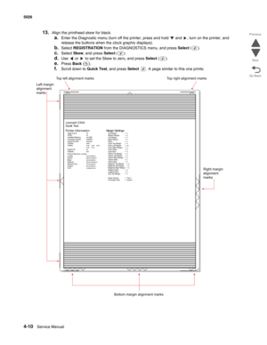 Page 2324-10Service Manual 5026  
Go Back Previous
Next
13.Align the printhead skew for black. 
a.Enter the Diagnostic menu (turn off the printer, press and hold   and  , turn on the printer, and 
release the buttons when the clock graphic displays).
b.Select REGISTRATION from the DIAGNOSTICS menu, and press Select ().
c.Select Skew, and press Select ().
d.Use   or   to set the Skew to zero, and press Select ().
e.Press Back ().
f.Scroll down to Quick Test, and press Select  . A page similar to this one prints: 