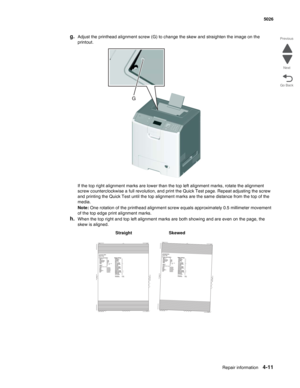 Page 233Repair information4-11
  5026
Go Back Previous
Next
g.Adjust the printhead alignment screw (G) to change the skew and straighten the image on the 
printout.
If the top right alignment marks are lower than the top left alignment marks, rotate the alignment 
screw counterclockwise a full revolution, and print the Quick Test page. Repeat adjusting the screw 
and printing the Quick Test until the top alignment marks are the same distance from the top of the 
media.
Note: One rotation of the printhead...