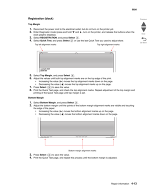 Page 235Repair information4-13
  5026
Go Back Previous
Next
Registration (black)
Top Margin
1.Reconnect the power cord to the electrical outlet, but do not turn on the printer yet.
2.Enter Diagnostic mode (press and hold   and  , turn on the printer, and release the buttons when the 
clock graphic displays).
3.Select REGISTRATION, and press Select .
4.Select Quick Test, and press Select   or use the last Quick Test you used to adjust skew.
5.Select Top Margin, and press Select .
6.Adjust the values until both...