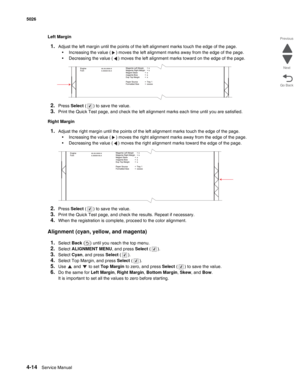 Page 2364-14Service Manual 5026  
Go Back Previous
Next
Left Margin
1.Adjust the left margin until the points of the left alignment marks touch the edge of the page.
•Increasing the value ( ) moves the left alignment marks away from the edge of the page.
•Decreasing the value ( ) moves the left alignment marks toward on the edge of the page.
2.Press Select ( ) to save the value. 
3.Print the Quick Test page, and check the left alignment marks each time until you are satisfied.
Right Margin
1.Adjust the right...