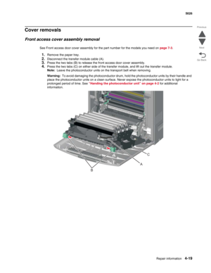 Page 241Repair information4-19
  5026
Go Back Previous
Next
Cover removals
Front access cover assembly removal
See Front access door cover assembly for the part number for the models you need on page 7-3.
1.Remove the paper tray.
2.Disconnect the transfer module cable (A). 
3.Press the two tabs (B) to release the front access door cover assembly.
4.Press the two tabs (C) on either side of the transfer module, and lift out the transfer module.
Note:  Leave the photoconductor units on the transport belt when...