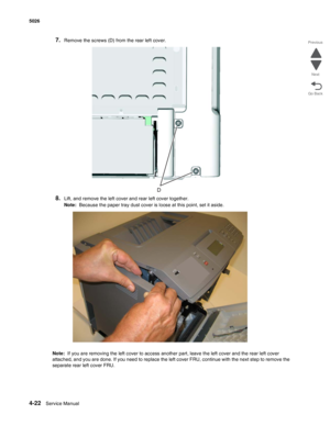 Page 2444-22Service Manual 5026  
Go Back Previous
Next
7.Remove the screws (D) from the rear left cover.
8.Lift, and remove the left cover and rear left cover together.
Note:  Because the paper tray dust cover is loose at this point, set it aside.
Note:  If you are removing the left cover to access another part, leave the left cover and the rear left cover 
attached, and you are done. If you need to replace the left cover FRU, continue with the next step to remove the 
separate rear left cover FRU. 