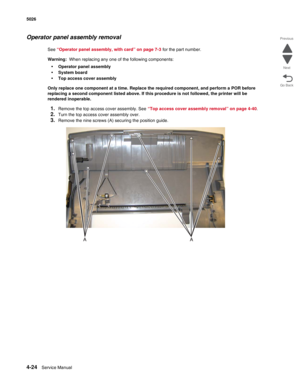 Page 2464-24Service Manual 5026  
Go Back Previous
Next
Operator panel assembly removal
See “Operator panel assembly, with card” on page 7-3 for the part number. 
Warning:  When replacing any one of the following components:
•Operator panel assembly
•System board
•Top access cover assembly
Only replace one component at a time. Replace the required component, and perform a POR before 
replacing a second component listed above. If this procedure is not followed, the printer will be 
rendered inoperable. 
1.Remove...