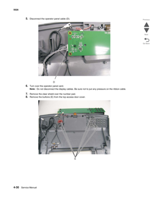 Page 2524-30Service Manual 5026  
Go Back Previous
Next
5.Disconnect the operator panel cable (D).
6.Turn over the operator panel card.
Note:  Do not disconnect the display cables. Be sure not to put any pressure on the ribbon cable.
7.Remove the clear shield over the number pad.
8.Remove the buttons (E) from the top access door cover.
D
E 