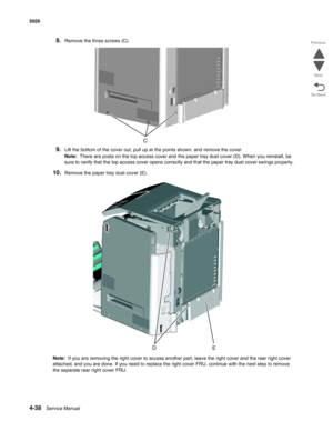 Page 2604-38Service Manual 5026  
Go Back Previous
Next
8.Remove the three screws (C).
9.Lift the bottom of the cover out, pull up at the points shown, and remove the cover.
Note:  There are posts on the top access cover and the paper tray dust cover (D). When you reinstall, be 
sure to verify that the top access cover opens correctly and that the paper tray dust cover swings properly.
10.Remove the paper tray dust cover (E).
Note:  If you are removing the right cover to access another part, leave the right...