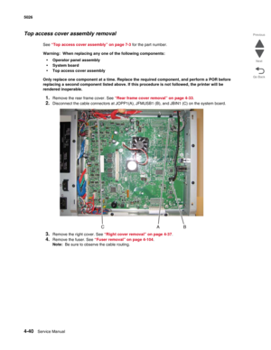 Page 2624-40Service Manual 5026  
Go Back Previous
Next
Top access cover assembly removal
See “Top access cover assembly” on page 7-3 for the part number.
Warning:  When replacing any one of the following components:
•Operator panel assembly
•System board
•Top access cover assembly
Only replace one component at a time. Replace the required component, and perform a POR before 
replacing a second component listed above. If this procedure is not followed, the printer will be 
rendered inoperable. 
1.Remove the rear...