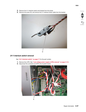 Page 269Repair information4-47
  5026
Go Back Previous
Next
5.Remove the 5 V interlock switch and bracket from the printer.
6.Remove the screw (D), and remove the 5 V interlock switch cable from the bracket.
24 V interlock switch removal
See “24 V interlock switch” on page 7-7 for the part number.
1.Remove the LVPS. See “Low-voltage power supply (LVPS) removal” on page 4-112.
2.Disconnect the connector at JCVR1 (A) at system board. 