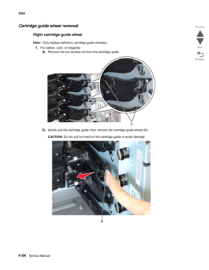 Page 2764-54Service Manual 5026  
Go Back Previous
Next
Cartridge guide wheel removal
Right cartridge guide wheel
Note:  Only replace defective cartridge guide wheel(s).
1.For yellow, cyan, or magenta:
a.Remove the two screws (A) from the cartridge guide.
b.Gently pull the cartridge guide, then remove the cartridge guide wheel (B).
CAUTION: Do not pull too hard on the cartridge guide to avoid damage.
A
B 