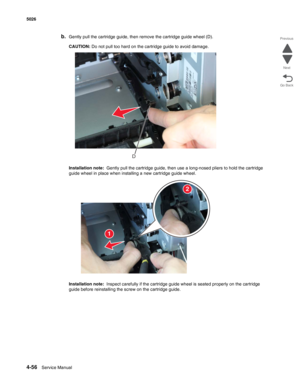 Page 2784-56Service Manual 5026  
Go Back Previous
Next
b.Gently pull the cartridge guide, then remove the cartridge guide wheel (D).
CAUTION: Do not pull too hard on the cartridge guide to avoid damage.
Installation note:  Gently pull the cartridge guide, then use a long-nosed pliers to hold the cartridge 
guide wheel in place when installing a new cartridge guide wheel.
Installation note:  Inspect carefully if the cartridge guide wheel is seated properly on the cartridge 
guide before reinstalling the screw on...