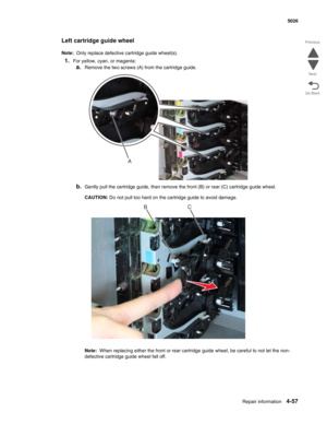 Page 279Repair information4-57
  5026
Go Back Previous
Next
Left cartridge guide wheel
Note:  Only replace defective cartridge guide wheel(s).
1.For yellow, cyan, or magenta:
a.Remove the two screws (A) from the cartridge guide.
b.Gently pull the cartridge guide, then remove the front (B) or rear (C) cartridge guide wheel.
CAUTION: Do not pull too hard on the cartridge guide to avoid damage.
Note:  When replacing either the front or rear cartridge guide wheel, be careful to not let the non-
defective cartridge...