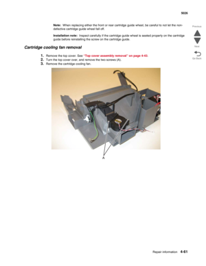 Page 283Repair information4-61
  5026
Go Back Previous
Next
Note:  When replacing either the front or rear cartridge guide wheel, be careful to not let the non-
defective cartridge guide wheel fall off.
Installation note:  Inspect carefully if the cartridge guide wheel is seated properly on the cartridge 
guide before reinstalling the screw on the cartridge guide.
Cartridge cooling fan removal
1.Remove the top cover. See “Top cover assembly removal” on page 4-43.
2.Turn the top cover over, and remove the two...