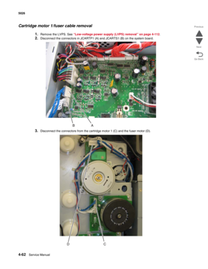 Page 2844-62Service Manual 5026  
Go Back Previous
Next
Cartridge motor 1/fuser cable removal
1.Remove the LVPS. See “Low-voltage power supply (LVPS) removal” on page 4-112.
2.Disconnect the connectors in JCARTP1 (A) and JCARTS1 (B) on the system board.
3.Disconnect the connectors from the cartridge motor 1 (C) and the fuser motor (D). 