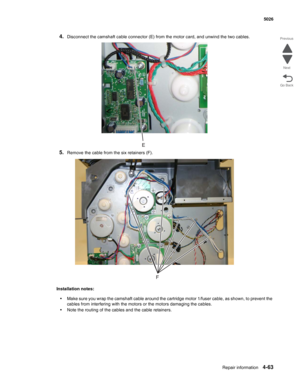 Page 285Repair information4-63
  5026
Go Back Previous
Next
4.Disconnect the camshaft cable connector (E) from the motor card, and unwind the two cables.
5.Remove the cable from the six retainers (F).
Installation notes:
•Make sure you wrap the camshaft cable around the cartridge motor 1/fuser cable, as shown, to prevent the 
cables from interfering with the motors or the motors damaging the cables.
•Note the routing of the cables and the cable retainers. 