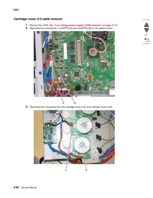 Page 2864-64Service Manual 5026  
Go Back Previous
Next
Cartridge motor 2/3 cable removal
1.Remove the LVPS. See “Low-voltage power supply (LVPS) removal” on page 4-112.
2.Disconnect the connectors in JCARTP2 (A) and JCARTS2 (B) on the system board.
3.Disconnect the connectors from the cartridge motor 2 (C) and cartridge motor 3 (D). 