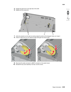 Page 291Repair information4-69
  5026
Go Back Previous
Next
5.Engage the gears (D) on the right side of the COD.
6.Replace the five screws (E).
7.Verify the actuators can be seen by looking inside the printer at the triangular holes, as in step 2.
8.Check to make sure you can rotate the large COD gear from stop to stop.
9.Reconnect the cable connector to JBOR1 connector on the system board.
10.Reinstall the top cover assembly, the fuser, and the covers. 